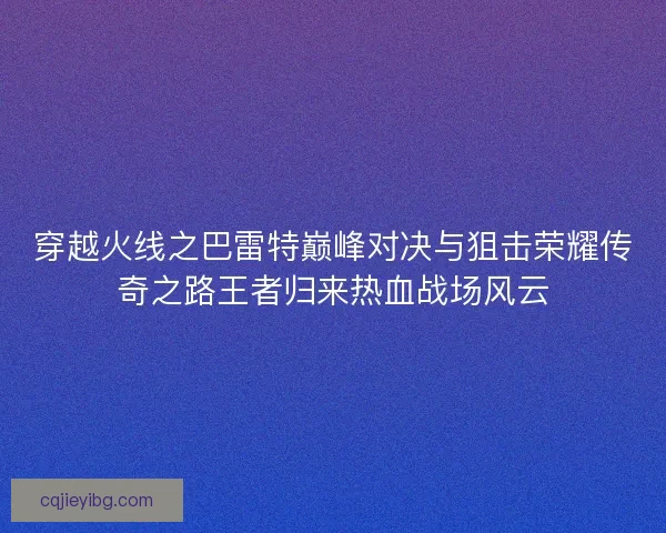穿越火线之巴雷特巅峰对决与狙击荣耀传奇之路王者归来热血战场风云