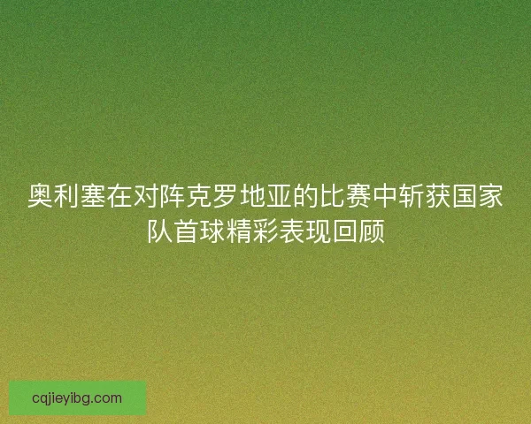 奥利塞在对阵克罗地亚的比赛中斩获国家队首球精彩表现回顾